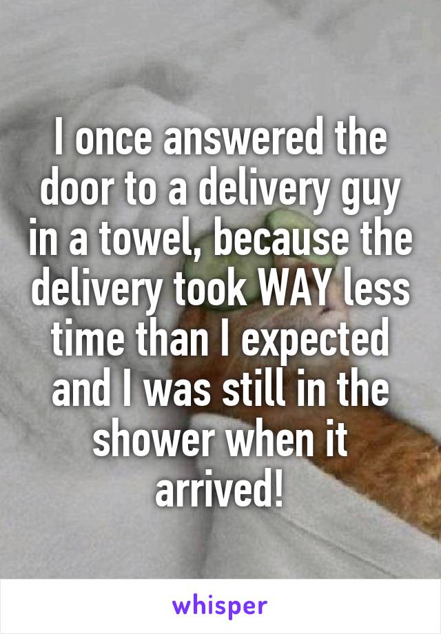 I once answered the door to a delivery guy in a towel, because the delivery took WAY less time than I expected and I was still in the shower when it arrived!
