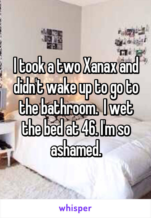 I took a two Xanax and didn't wake up to go to the bathroom.  I wet the bed at 46. I'm so ashamed.