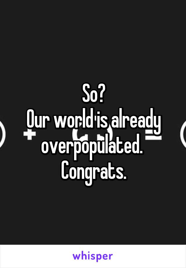 So?
Our world is already overpopulated.  Congrats.