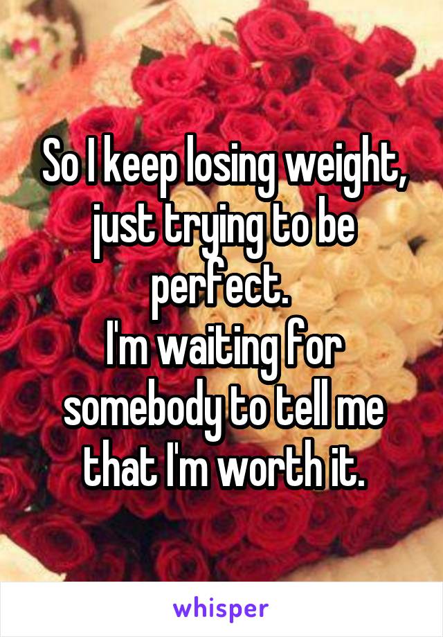 So I keep losing weight, just trying to be perfect. 
I'm waiting for somebody to tell me that I'm worth it.