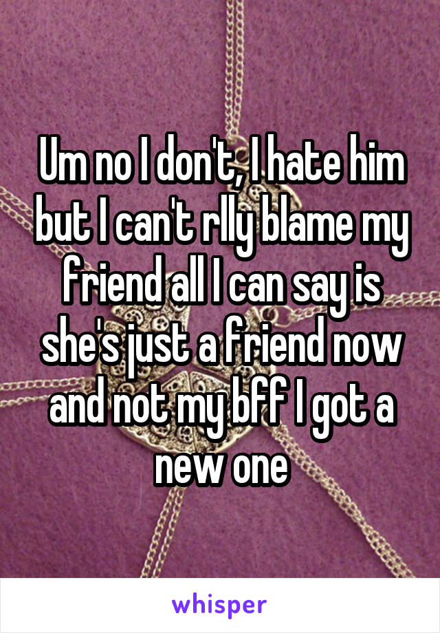 Um no I don't, I hate him but I can't rlly blame my friend all I can say is she's just a friend now and not my bff I got a new one