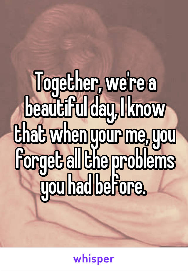 Together, we're a beautiful day, I know that when your me, you forget all the problems you had before. 
