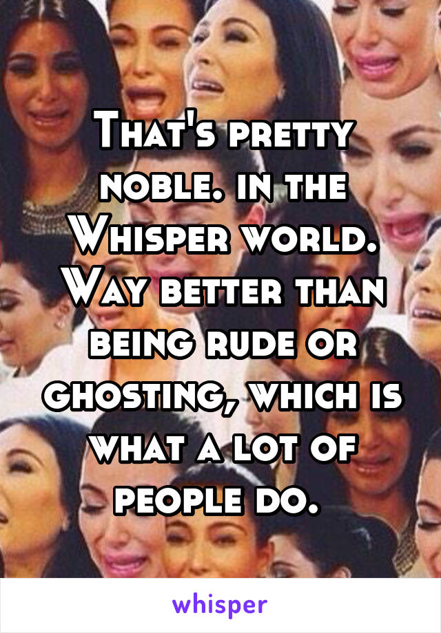 That's pretty noble. in the Whisper world. Way better than being rude or ghosting, which is what a lot of people do. 