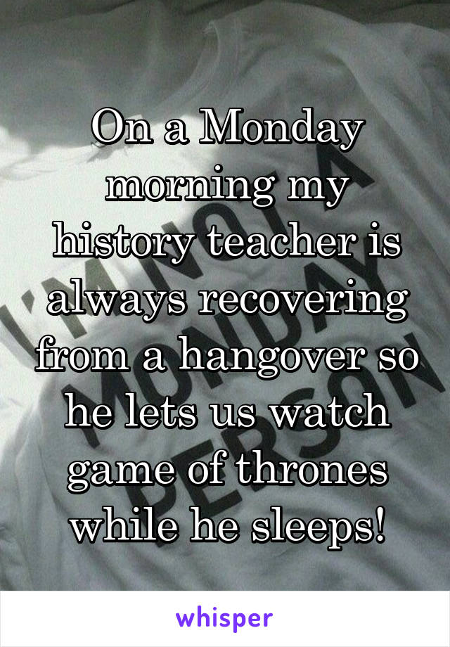 On a Monday morning my history teacher is always recovering from a hangover so he lets us watch game of thrones while he sleeps!