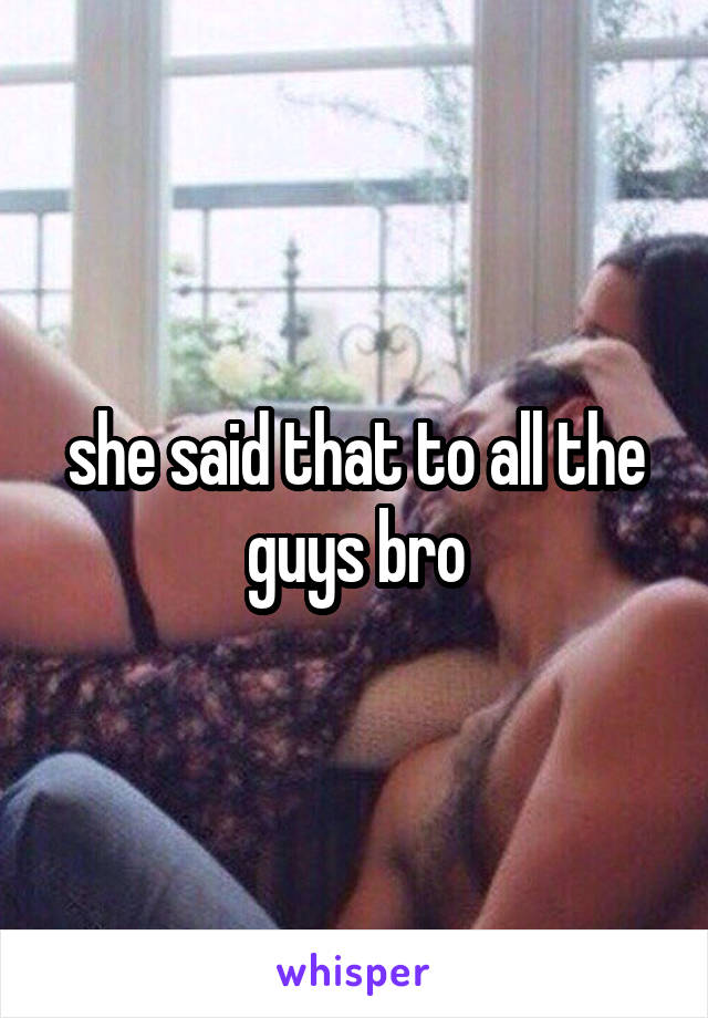 she said that to all the guys bro