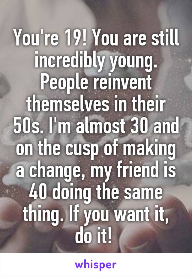 You're 19! You are still incredibly young. People reinvent themselves in their 50s. I'm almost 30 and on the cusp of making a change, my friend is 40 doing the same thing. If you want it, do it! 