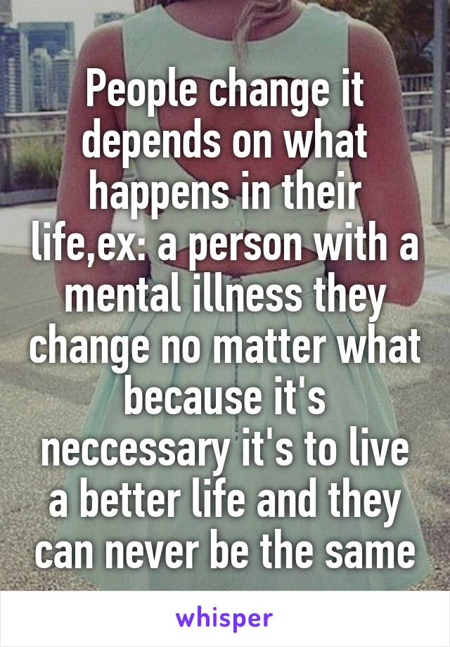 People change it depends on what happens in their life,ex: a person with a mental illness they change no matter what because it's neccessary it's to live a better life and they can never be the same