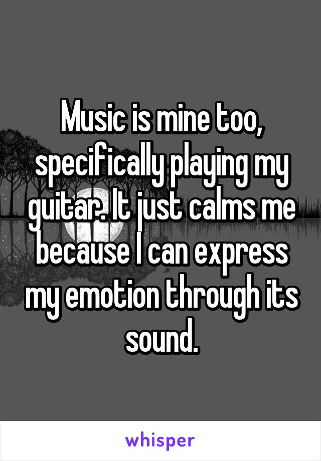 Music is mine too, specifically playing my guitar. It just calms me because I can express my emotion through its sound.