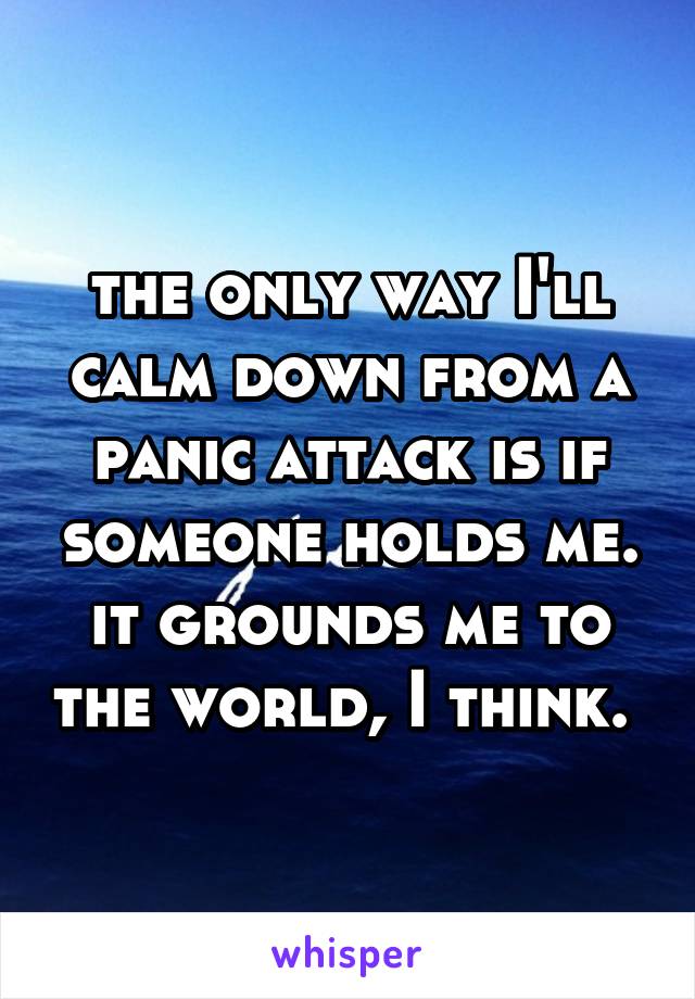 the only way I'll calm down from a panic attack is if someone holds me. it grounds me to the world, I think. 