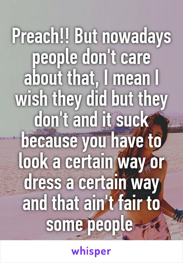 Preach!! But nowadays people don't care about that, I mean I wish they did but they don't and it suck because you have to look a certain way or dress a certain way and that ain't fair to some people 