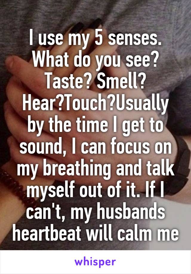 I use my 5 senses. What do you see? Taste? Smell? Hear?Touch?Usually by the time I get to sound, I can focus on my breathing and talk myself out of it. If I can't, my husbands heartbeat will calm me