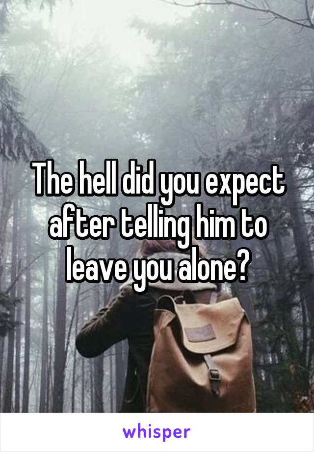 The hell did you expect after telling him to leave you alone?