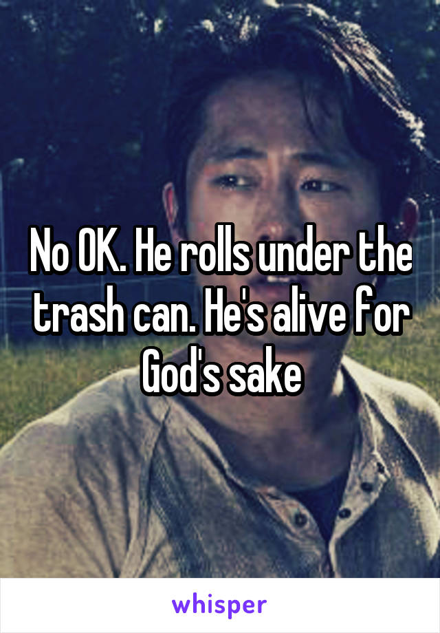 No OK. He rolls under the trash can. He's alive for God's sake