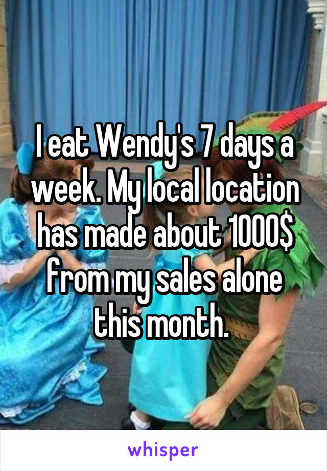 I eat Wendy's 7 days a week. My local location has made about 1000$ from my sales alone this month. 