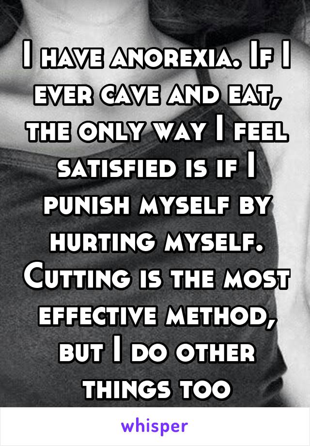 I have anorexia. If I ever cave and eat, the only way I feel satisfied is if I punish myself by hurting myself. Cutting is the most effective method, but I do other things too