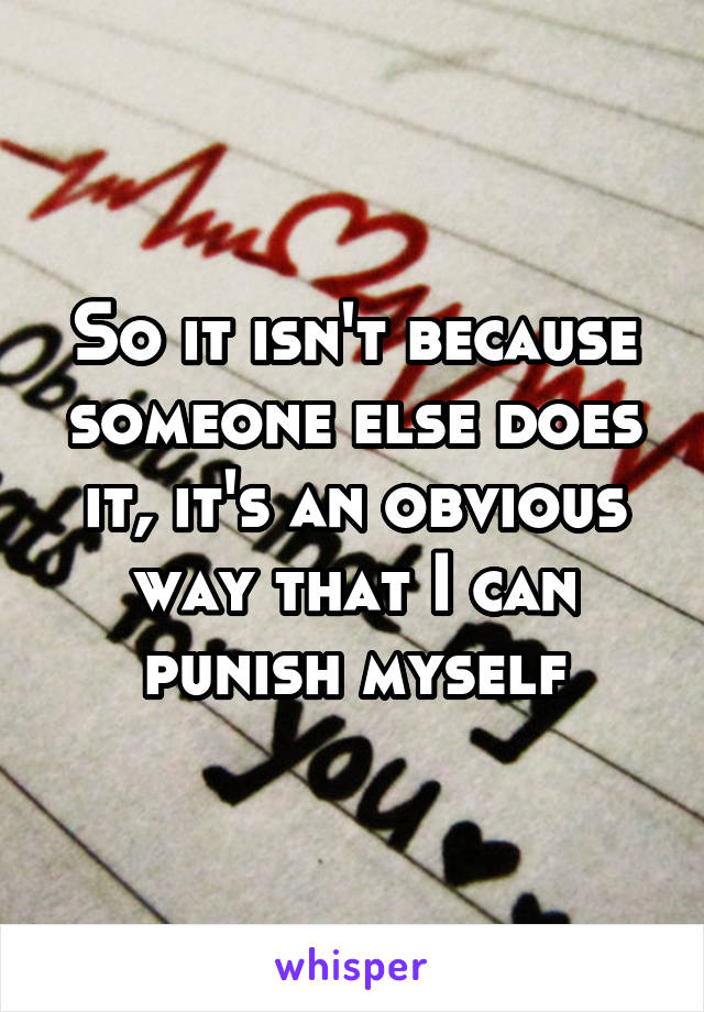 So it isn't because someone else does it, it's an obvious way that I can punish myself