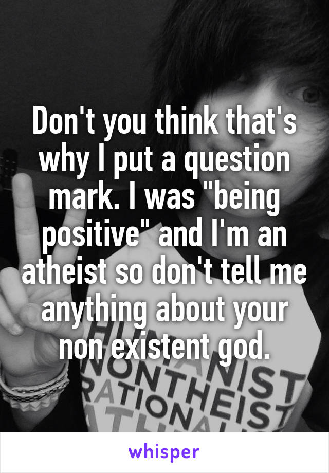 Don't you think that's why I put a question mark. I was "being positive" and I'm an atheist so don't tell me anything about your non existent god.