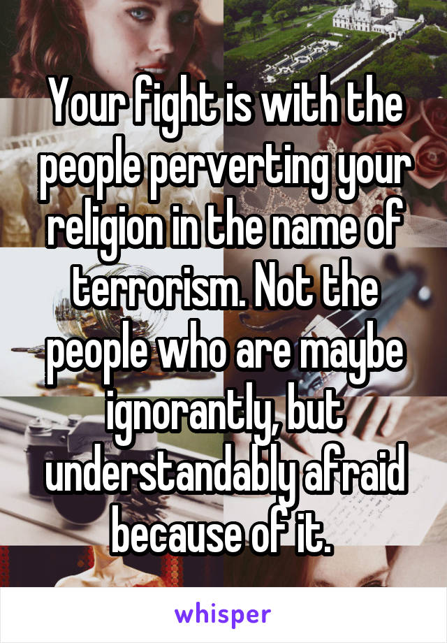 Your fight is with the people perverting your religion in the name of terrorism. Not the people who are maybe ignorantly, but understandably afraid because of it. 