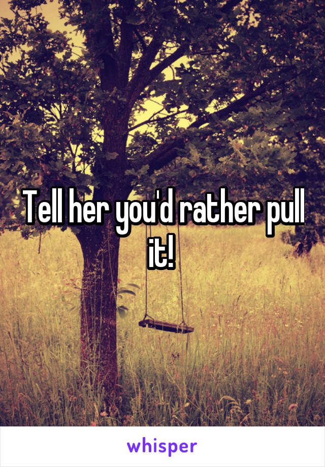 Tell her you'd rather pull it! 