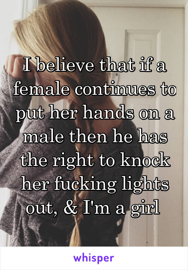 I believe that if a female continues to put her hands on a male then he has the right to knock her fucking lights out, & I'm a girl 