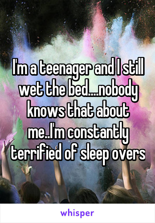 I'm a teenager and I still wet the bed....nobody knows that about me..I'm constantly terrified of sleep overs