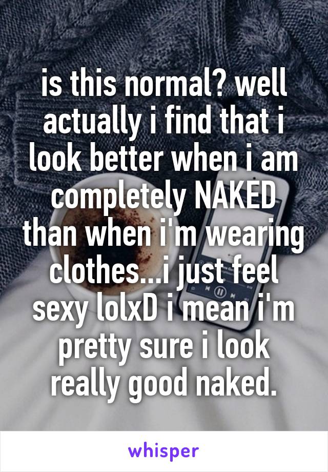 is this normal? well actually i find that i look better when i am completely NAKED than when i'm wearing clothes...i just feel sexy lolxD i mean i'm pretty sure i look really good naked.