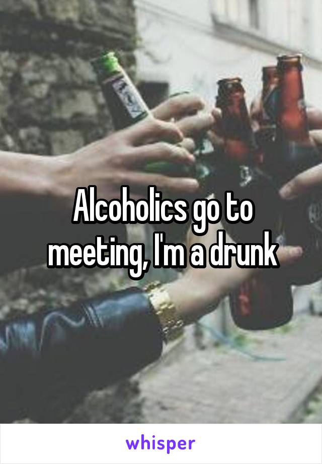 Alcoholics go to meeting, I'm a drunk