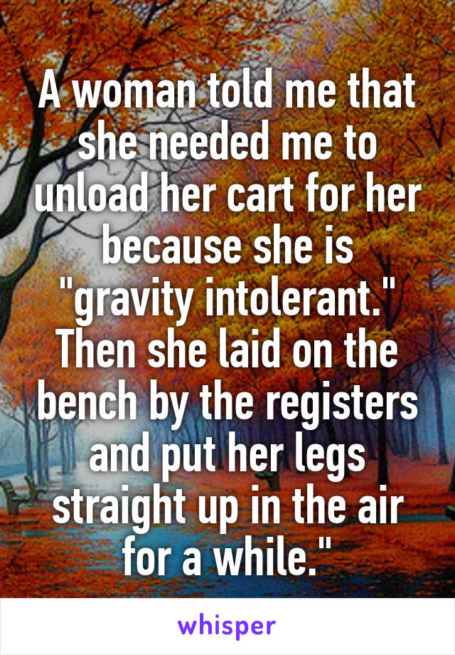 A woman told me that she needed me to unload her cart for her because she is "gravity intolerant." Then she laid on the bench by the registers and put her legs straight up in the air for a while."