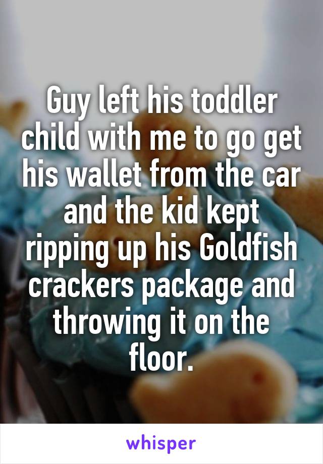 Guy left his toddler child with me to go get his wallet from the car and the kid kept ripping up his Goldfish crackers package and throwing it on the floor.