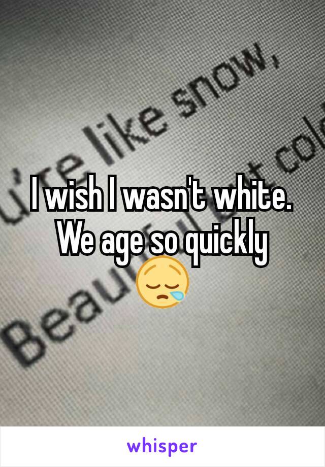 I wish I wasn't white.
We age so quickly
😪
