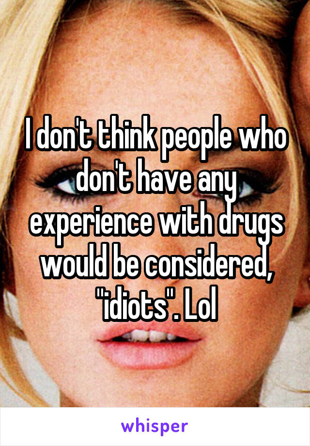 I don't think people who don't have any experience with drugs would be considered, "idiots". Lol