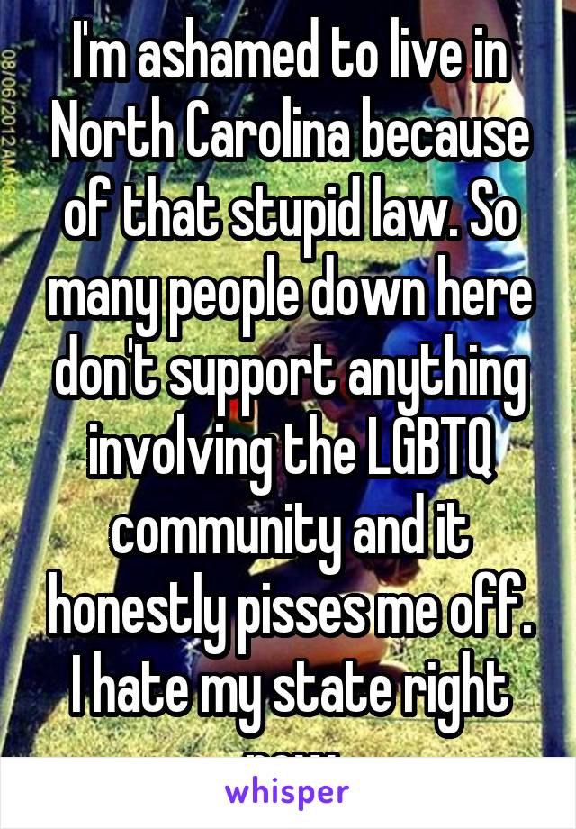 I'm ashamed to live in North Carolina because of that stupid law. So many people down here don't support anything involving the LGBTQ community and it honestly pisses me off. I hate my state right now