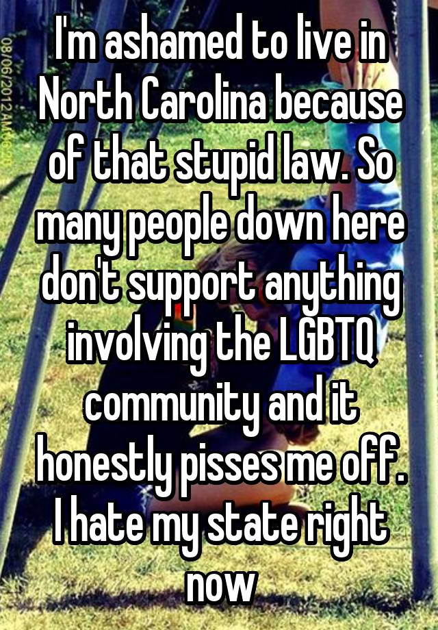 I'm ashamed to live in North Carolina because of that stupid law. So many people down here don't support anything involving the LGBTQ community and it honestly pisses me off. I hate my state right now