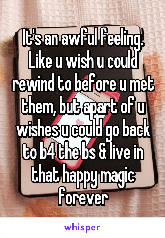 It's an awful feeling. Like u wish u could rewind to before u met them, but apart of u wishes u could go back to b4 the bs & live in that happy magic forever