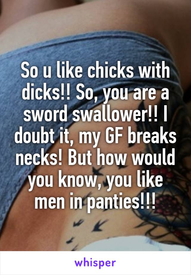 So u like chicks with dicks!! So, you are a sword swallower!! I doubt it, my GF breaks necks! But how would you know, you like men in panties!!!