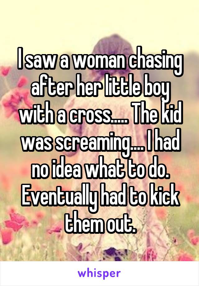 I saw a woman chasing after her little boy with a cross..... The kid was screaming.... I had no idea what to do. Eventually had to kick them out.