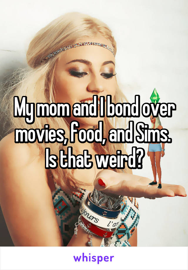 My mom and I bond over movies, food, and Sims. 
Is that weird?