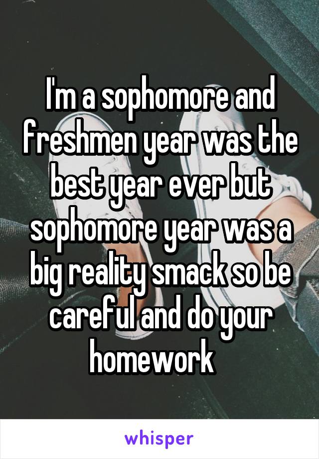 I'm a sophomore and freshmen year was the best year ever but sophomore year was a big reality smack so be careful and do your homework   