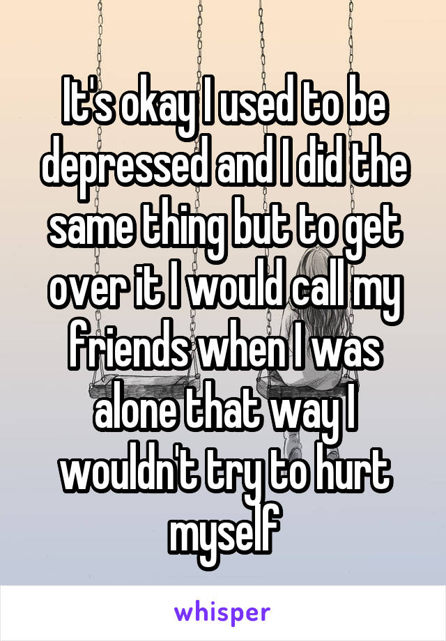 It's okay I used to be depressed and I did the same thing but to get over it I would call my friends when I was alone that way I wouldn't try to hurt myself