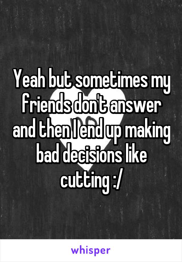 Yeah but sometimes my friends don't answer and then I end up making bad decisions like cutting :/