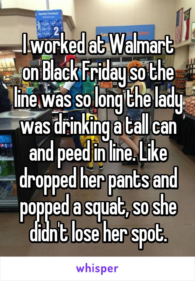 I worked at Walmart on Black Friday so the line was so long the lady was drinking a tall can and peed in line. Like dropped her pants and popped a squat, so she didn't lose her spot.