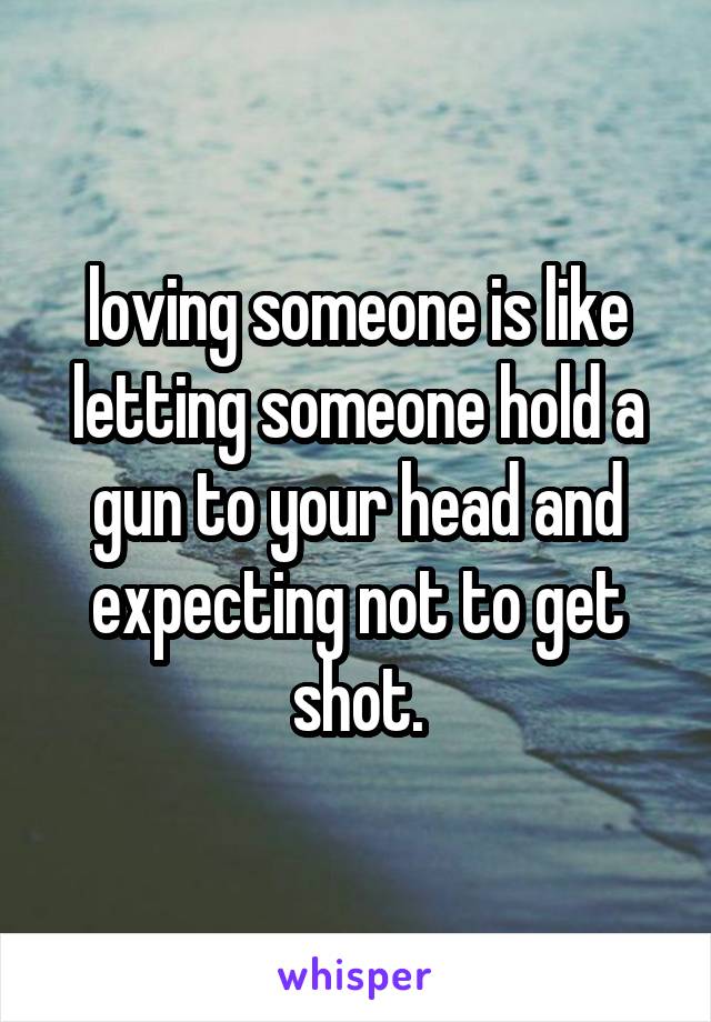 loving someone is like letting someone hold a gun to your head and expecting not to get shot.