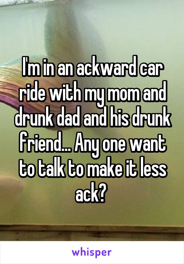 I'm in an ackward car ride with my mom and drunk dad and his drunk friend... Any one want to talk to make it less ack? 