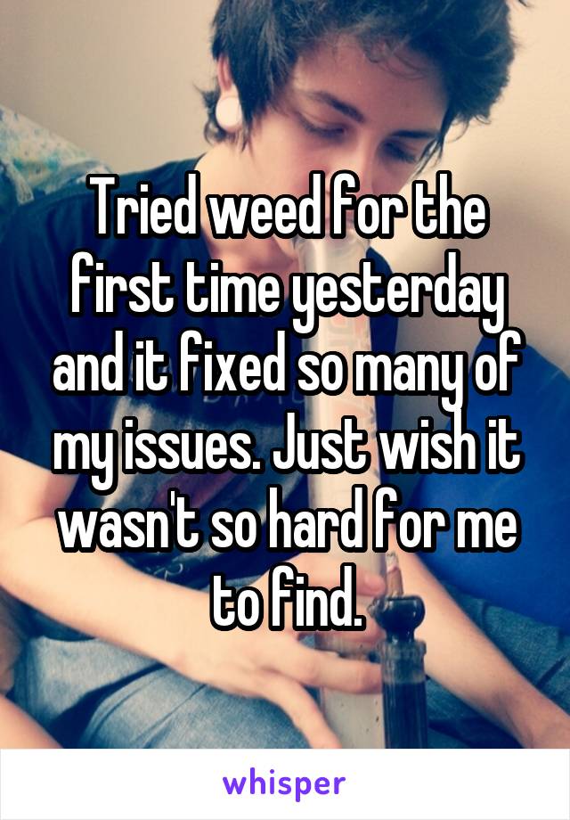 Tried weed for the first time yesterday and it fixed so many of my issues. Just wish it wasn't so hard for me to find.