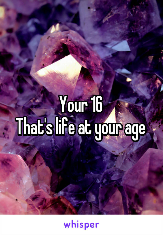 Your 16 
That's life at your age 