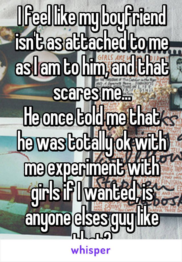 I feel like my boyfriend isn't as attached to me as I am to him, and that scares me...
He once told me that he was totally ok with me experiment with girls if I wanted, is anyone elses guy like that?