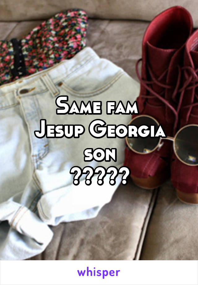 Same fam 
Jesup Georgia son
✌🏻️✌🏻