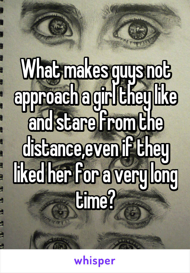 What makes guys not approach a girl they like and stare from the distance,even if they liked her for a very long time?