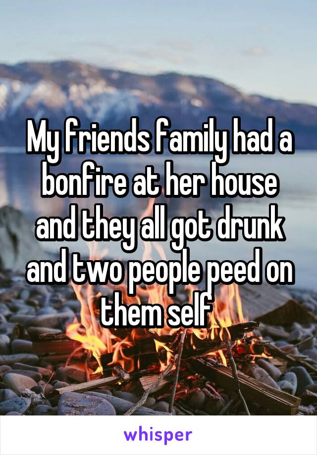 My friends family had a bonfire at her house and they all got drunk and two people peed on them self 