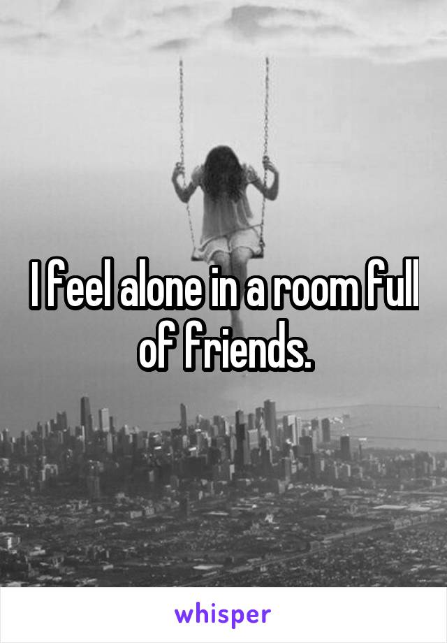 I feel alone in a room full of friends.